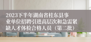 2023下半年湖南省桂东县事业单位招聘引进高层次和急需紧缺人才体检合格人员（第二批）