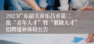 2023广东韶关市乐昌市第二批“青年人才”暨“紧缺人才”招聘递补体检公告