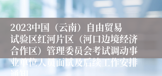 2023中国（云南）自由贸易试验区红河片区（河口边境经济合作区）管理委员会考试调动事业单位人员面试及后续工作安排通知