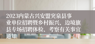 2023内蒙古兴安盟突泉县事业单位招聘暨乡村振兴、边境旗县专场招聘体检、考察有关事宜通知