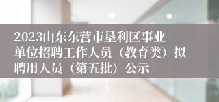 2023山东东营市垦利区事业单位招聘工作人员（教育类）拟聘用人员（第五批）公示