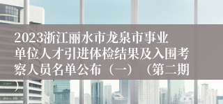 2023浙江丽水市龙泉市事业单位人才引进体检结果及入围考察人员名单公布（一）（第二期）