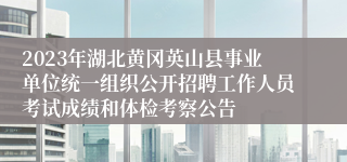 2023年湖北黄冈英山县事业单位统一组织公开招聘工作人员考试成绩和体检考察公告