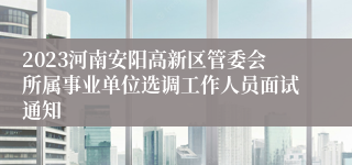 2023河南安阳高新区管委会所属事业单位选调工作人员面试通知