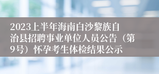 2023上半年海南白沙黎族自治县招聘事业单位人员公告（第9号）怀孕考生体检结果公示