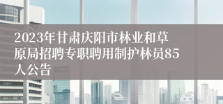 2023年甘肃庆阳市林业和草原局招聘专职聘用制护林员85人公告