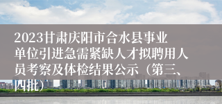 2023甘肃庆阳市合水县事业单位引进急需紧缺人才拟聘用人员考察及体检结果公示（第三、四批）