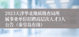 2023天津华北地质勘查局所属事业单位招聘高层次人才3人公告（秦皇岛有岗）