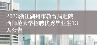 2023浙江湖州市教育局赴陕西师范大学招聘优秀毕业生13人公告