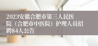 2023安徽合肥市第三人民医院（合肥市中医院）护理人员招聘84人公告