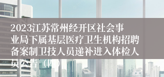 2023江苏常州经开区社会事业局下属基层医疗卫生机构招聘备案制卫技人员递补进入体检人员公告（四）