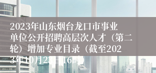 2023年山东烟台龙口市事业单位公开招聘高层次人才（第二轮）增加专业目录（截至2023年10月23日16时）