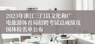 2023年浙江三门县文化和广电旅游体育局招聘考试总成绩及围体检名单公布