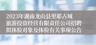 2023年湖南龙山县里耶古城旅游投资经营有限责任公司招聘拟体检对象及体检有关事项公告