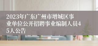 2023年广东广州市增城区事业单位公开招聘事业编制人员45人公告