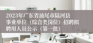 2023年广东省汕尾市陆河县事业单位（综合类岗位）招聘拟聘用人员公示（第一批）