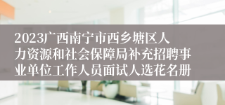 2023广西南宁市西乡塘区人力资源和社会保障局补充招聘事业单位工作人员面试人选花名册