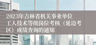 2023年吉林省机关事业单位工人技术等级岗位考核（延边考区）成绩查询的通知