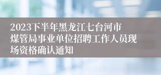 2023下半年黑龙江七台河市煤管局事业单位招聘工作人员现场资格确认通知