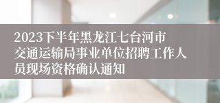 2023下半年黑龙江七台河市交通运输局事业单位招聘工作人员现场资格确认通知