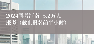 2024国考河南15.2万人报考（截止报名前半小时）
