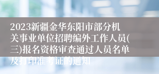 2023新疆金华东阳市部分机关事业单位招聘编外工作人员(三)报名资格审查通过人员名单及打印准考证的通知