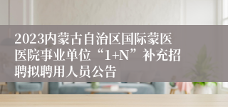 2023内蒙古自治区国际蒙医医院事业单位“1+N”补充招聘拟聘用人员公告