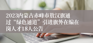 2023内蒙古赤峰市敖汉旗通过“绿色通道”引进旗外在编在岗人才18人公告