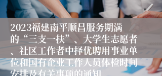 2023福建南平顺昌服务期满的“三支一扶”、大学生志愿者、社区工作者中择优聘用事业单位和国有企业工作人员体检时间安排及有关事项的通知