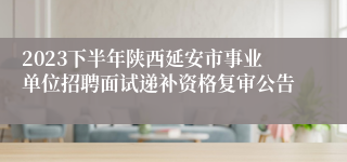 2023下半年陕西延安市事业单位招聘面试递补资格复审公告