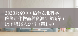 2023北京中国热带农业科学院热带作物品种资源研究所第五批招聘16人公告（第1号）