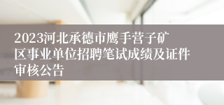 2023河北承德市鹰手营子矿区事业单位招聘笔试成绩及证件审核公告