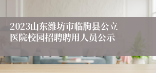 2023山东潍坊市临朐县公立医院校园招聘聘用人员公示