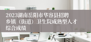 2023湖南岳阳市华容县招聘乡镇（街道）卫生院成熟型人才综合成绩