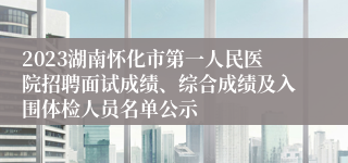 2023湖南怀化市第一人民医院招聘面试成绩、综合成绩及入围体检人员名单公示