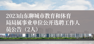 2023山东聊城市教育和体育局局属事业单位公开选聘工作人员公告（2人）