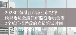 2023广东湛江市廉江市纪律检查委员会廉江市监察委员会等2个单位招聘政府雇员笔试时间、地点安排及有关事项公告