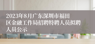 2023年8月广东深圳市福田区金融工作局招聘特聘人员拟聘人员公示