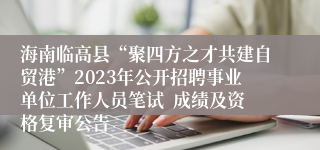 海南临高县“聚四方之才共建自贸港”2023年公开招聘事业单位工作人员笔试  成绩及资格复审公告