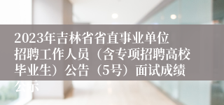 2023年吉林省省直事业单位招聘工作人员（含专项招聘高校毕业生）公告（5号）面试成绩公示