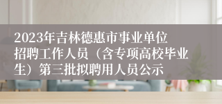 2023年吉林德惠市事业单位招聘工作人员（含专项高校毕业生）第三批拟聘用人员公示