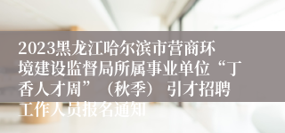 2023黑龙江哈尔滨市营商环境建设监督局所属事业单位“丁香人才周”（秋季） 引才招聘工作人员报名通知