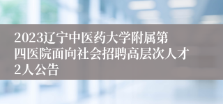 2023辽宁中医药大学附属第四医院面向社会招聘高层次人才2人公告