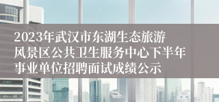 2023年武汉市东湖生态旅游风景区公共卫生服务中心下半年事业单位招聘面试成绩公示