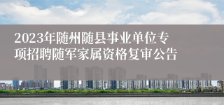 2023年随州随县事业单位专项招聘随军家属资格复审公告