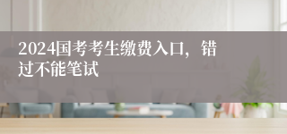 2024国考考生缴费入口，错过不能笔试