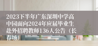 2023下半年广东深圳中学高中园面向2024年应届毕业生赴外招聘教师136人公告（长春场）