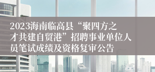 2023海南临高县“聚四方之才共建自贸港”招聘事业单位人员笔试成绩及资格复审公告