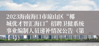 2023海南海口市琼山区“椰城优才智汇海口”招聘卫健系统事业编制人员递补情况公告（第十号）