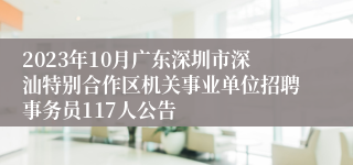 2023年10月广东深圳市深汕特别合作区机关事业单位招聘事务员117人公告